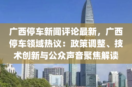 廣西停車新聞評論最新，廣西停車領域熱議：政策調整、技術創(chuàng)新與公眾聲音聚焦解讀