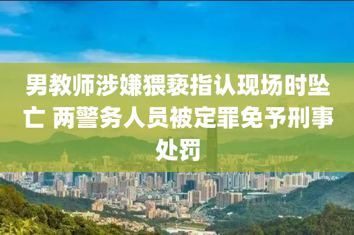 男教師涉嫌猥褻指認現(xiàn)場時墜亡 兩警務人員被定罪免予刑事處罰