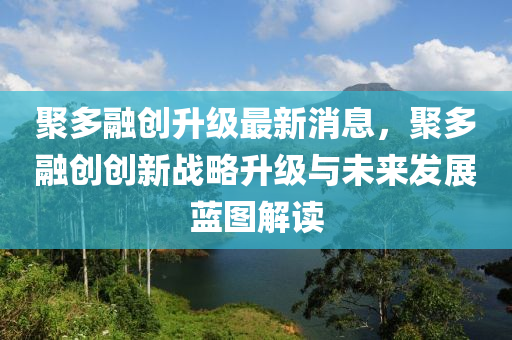 聚多融創(chuàng)升級最新消息，聚多融創(chuàng)創(chuàng)新戰(zhàn)略升級與未來發(fā)展藍圖解讀