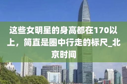這些女明星的身高都在170以上，簡直是圈中行走的標尺_北京時間