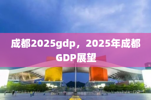 成都2025gdp，2025年成都GDP展望