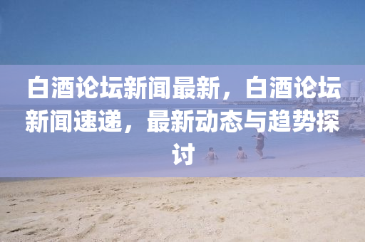白酒論壇新聞最新，白酒論壇新聞速遞，最新動態(tài)與趨勢探討