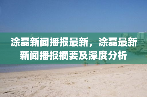 涂磊新聞播報最新，涂磊最新新聞播報摘要及深度分析