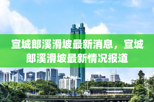 宣城郎溪滑坡最新消息，宣城郎溪滑坡最新情況報道