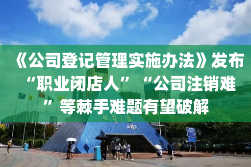 《公司登記管理實施辦法》發(fā)布 “職業(yè)閉店人”“公司注銷難”等棘手難題有望破解