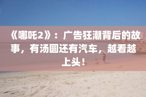 《哪吒2》：廣告狂潮背后的故事，有湯圓還有汽車，越看越上頭！