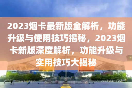 2023煙卡最新版全解析，功能升級(jí)與使用技巧揭秘，2023煙卡新版深度解析，功能升級(jí)與實(shí)用技巧大揭秘