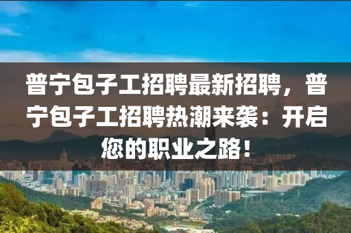 普寧包子工招聘最新招聘，普寧包子工招聘熱潮來(lái)襲：開啟您的職業(yè)之路！