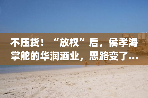 不壓貨！“放權(quán)”后，侯孝海掌舵的華潤(rùn)酒業(yè)，思路變了…