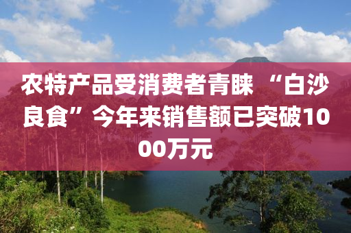 農(nóng)特產(chǎn)品受消費(fèi)者青睞 “白沙良食”今年來(lái)銷售額已突破1000萬(wàn)元