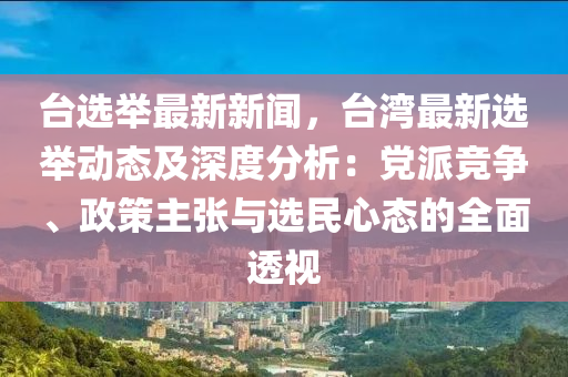 臺(tái)選舉最新新聞，臺(tái)灣最新選舉動(dòng)態(tài)及深度分析：黨派競(jìng)爭(zhēng)、政策主張與選民心態(tài)的全面透視
