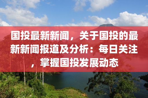 國投最新新聞，關(guān)于國投的最新新聞報道及分析：每日關(guān)注，掌握國投發(fā)展動態(tài)