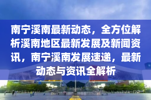 南寧溪南最新動(dòng)態(tài)，全方位解析溪南地區(qū)最新發(fā)展及新聞資訊，南寧溪南發(fā)展速遞，最新動(dòng)態(tài)與資訊全解析