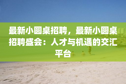 最新小圓桌招聘，最新小圓桌招聘盛會：人才與機遇的交匯平臺