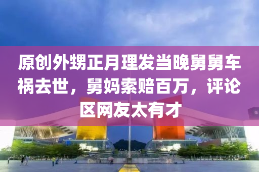 原創(chuàng)外甥正月理發(fā)當(dāng)晚舅舅車禍去世，舅媽索賠百萬，評論區(qū)網(wǎng)友太有才