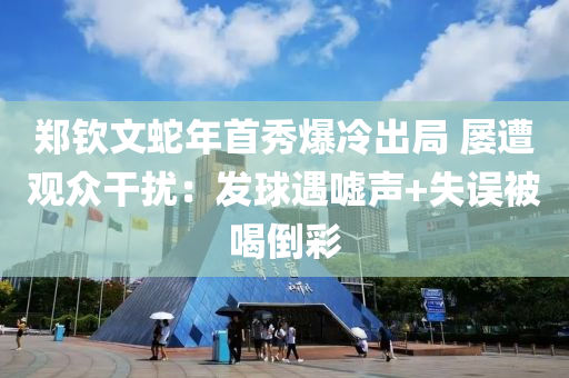 鄭欽文蛇年首秀爆冷出局 屢遭觀眾干擾：發(fā)球遇噓聲+失誤被喝倒彩