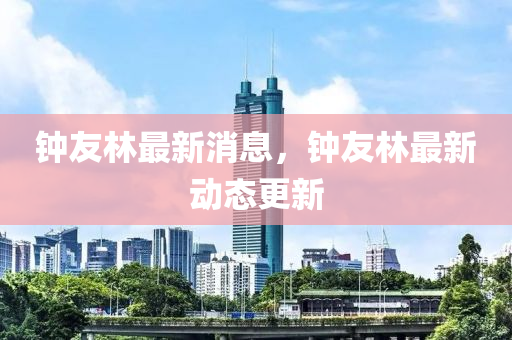 鐘友林最新消息，鐘友林最新動態(tài)更新