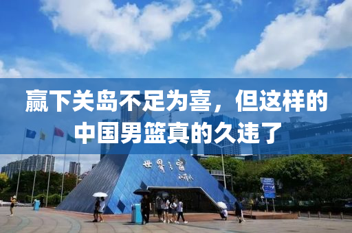 贏下關(guān)島不足為喜，但這樣的中國(guó)男籃真的久違了