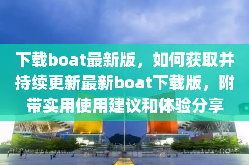 下載boat最新版，如何獲取并持續(xù)更新最新boat下載版，附帶實(shí)用使用建議和體驗(yàn)分享
