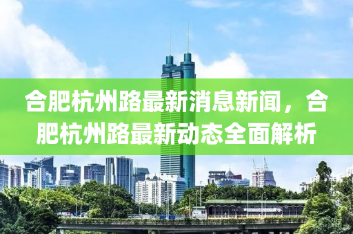 合肥杭州路最新消息新聞，合肥杭州路最新動(dòng)態(tài)全面解析
