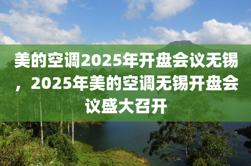 美的空調(diào)2025年開盤會(huì)議無錫，2025年美的空調(diào)無錫開盤會(huì)議盛大召開