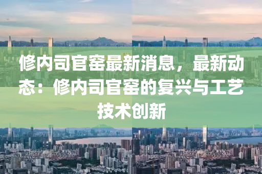 修內(nèi)司官窯最新消息，最新動(dòng)態(tài)：修內(nèi)司官窯的復(fù)興與工藝技術(shù)創(chuàng)新