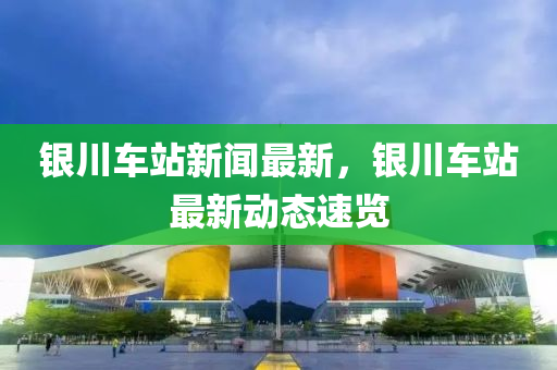 銀川車站新聞最新，銀川車站最新動(dòng)態(tài)速覽