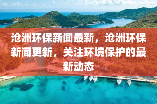 滄洲環(huán)保新聞最新，滄洲環(huán)保新聞更新，關(guān)注環(huán)境保護(hù)的最新動(dòng)態(tài)
