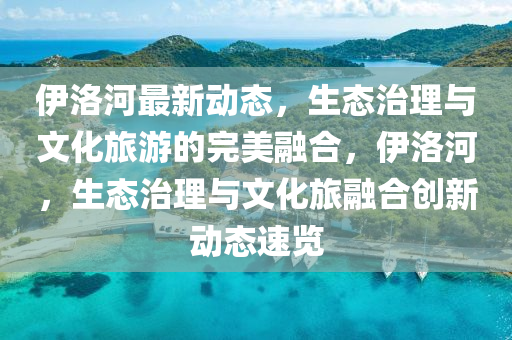 伊洛河最新動(dòng)態(tài)，生態(tài)治理與文化旅游的完美融合，伊洛河，生態(tài)治理與文化旅融合創(chuàng)新動(dòng)態(tài)速覽