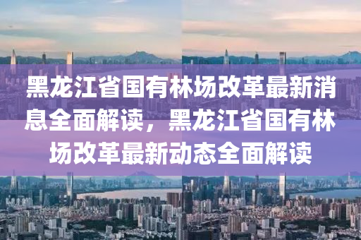 黑龍江省國(guó)有林場(chǎng)改革最新消息全面解讀，黑龍江省國(guó)有林場(chǎng)改革最新動(dòng)態(tài)全面解讀