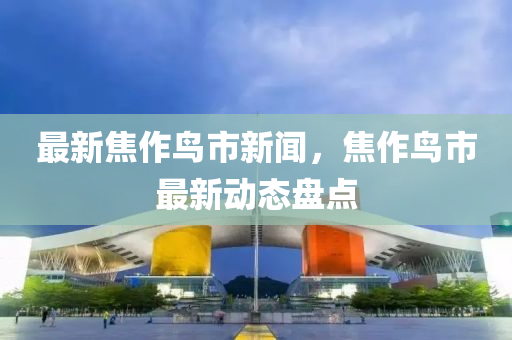 最新焦作鳥(niǎo)市新聞，焦作鳥(niǎo)市最新動(dòng)態(tài)盤(pán)點(diǎn)