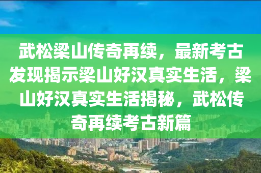 武松梁山傳奇再續(xù)，最新考古發(fā)現(xiàn)揭示梁山好漢真實(shí)生活，梁山好漢真實(shí)生活揭秘，武松傳奇再續(xù)考古新篇