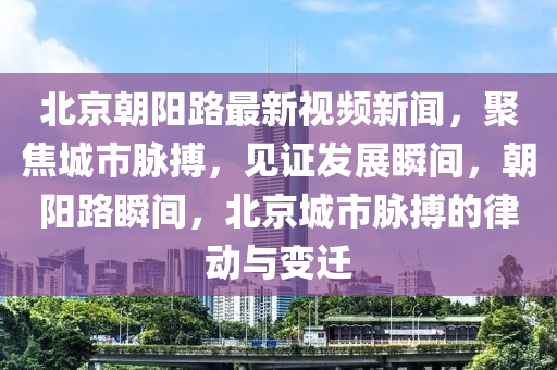 北京朝陽路最新視頻新聞，聚焦城市脈搏，見證發(fā)展瞬間，朝陽路瞬間，北京城市脈搏的律動與變遷