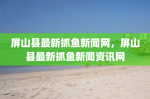 屏山縣最新抓魚(yú)新聞網(wǎng)，屏山縣最新抓魚(yú)新聞資訊網(wǎng)