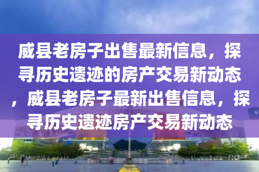 威縣老房子出售最新信息，探尋歷史遺跡的房產(chǎn)交易新動(dòng)態(tài)，威縣老房子最新出售信息，探尋歷史遺跡房產(chǎn)交易新動(dòng)態(tài)