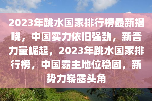 2023年跳水國(guó)家排行榜最新揭曉，中國(guó)實(shí)力依舊強(qiáng)勁，新晉力量崛起，2023年跳水國(guó)家排行榜，中國(guó)霸主地位穩(wěn)固，新勢(shì)力嶄露頭角