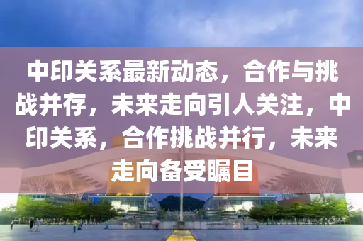 中印關(guān)系最新動(dòng)態(tài)，合作與挑戰(zhàn)并存，未來走向引人關(guān)注，中印關(guān)系，合作挑戰(zhàn)并行，未來走向備受矚目
