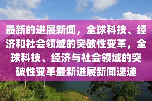 最新的進(jìn)展新聞，全球科技、經(jīng)濟(jì)和社會(huì)領(lǐng)域的突破性變革，全球科技、經(jīng)濟(jì)與社會(huì)領(lǐng)域的突破性變革最新進(jìn)展新聞速遞