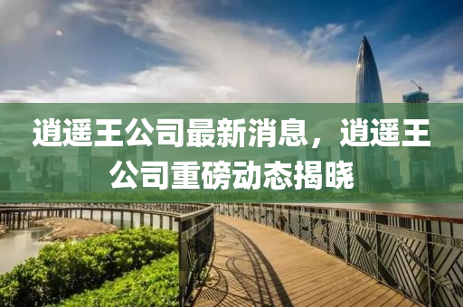 逍遙王公司最新消息，逍遙王公司重磅動態(tài)揭曉