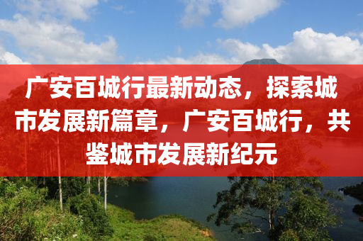 廣安百城行最新動(dòng)態(tài)，探索城市發(fā)展新篇章，廣安百城行，共鑒城市發(fā)展新紀(jì)元