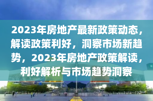 2023年房地產最新政策動態(tài)，解讀政策利好，洞察市場新趨勢，2023年房地產政策解讀，利好解析與市場趨勢洞察