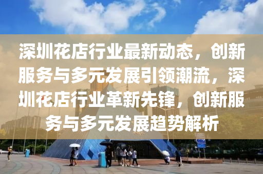 深圳花店行業(yè)最新動(dòng)態(tài)，創(chuàng)新服務(wù)與多元發(fā)展引領(lǐng)潮流，深圳花店行業(yè)革新先鋒，創(chuàng)新服務(wù)與多元發(fā)展趨勢(shì)解析