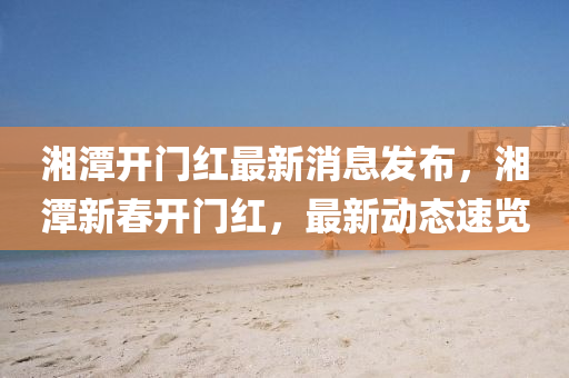 湘潭開門紅最新消息發(fā)布，湘潭新春開門紅，最新動態(tài)速覽