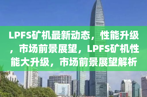 LPFS礦機(jī)最新動(dòng)態(tài)，性能升級(jí)，市場前景展望，LPFS礦機(jī)性能大升級(jí)，市場前景展望解析