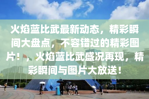 火焰藍(lán)比武最新動態(tài)，精彩瞬間大盤點(diǎn)，不容錯過的精彩圖片！，火焰藍(lán)比武盛況再現(xiàn)，精彩瞬間與圖片大放送！