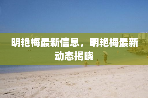 明艷梅最新信息，明艷梅最新動態(tài)揭曉