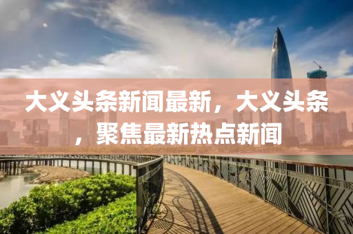 大義頭條新聞最新，大義頭條，聚焦最新熱點(diǎn)新聞