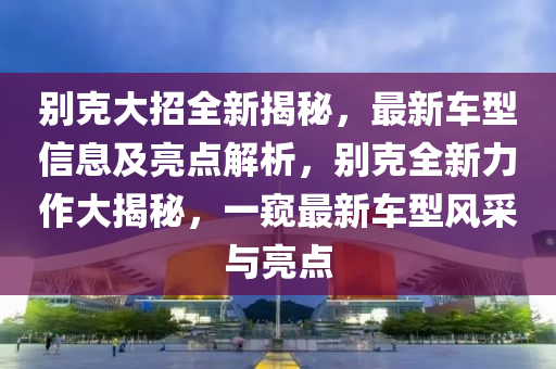 別克大招全新揭秘，最新車型信息及亮點(diǎn)解析，別克全新力作大揭秘，一窺最新車型風(fēng)采與亮點(diǎn)