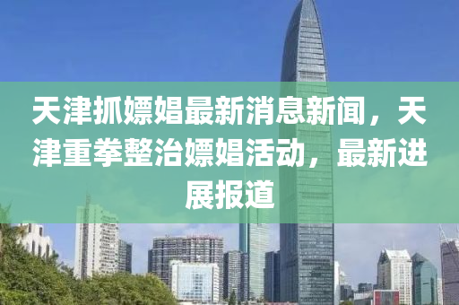 天津抓嫖娼最新消息新聞，天津重拳整治嫖娼活動，最新進(jìn)展報(bào)道