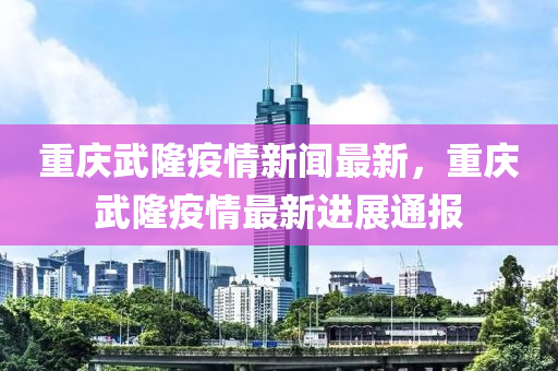 重慶武隆疫情新聞最新，重慶武隆疫情最新進展通報